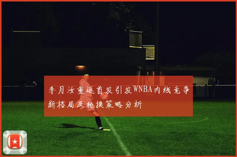 李月汝重返首发引发WNBA内线竞争新格局及轮换策略分析